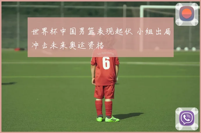 世界杯中国男篮表现起伏 小组出局冲击未来奥运资格