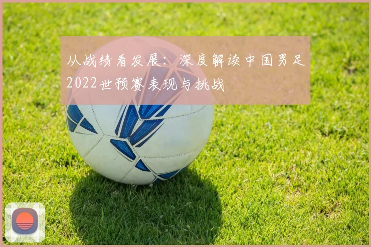 从战绩看发展：深度解读中国男足2022世预赛表现与挑战