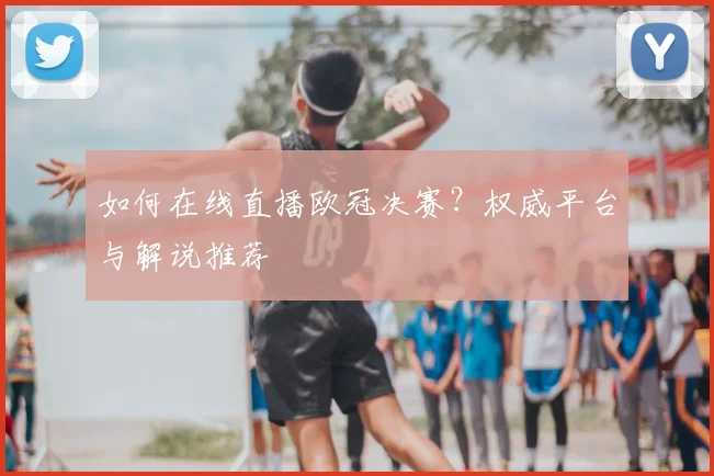 如何在线直播欧冠决赛？权威平台与解说推荐