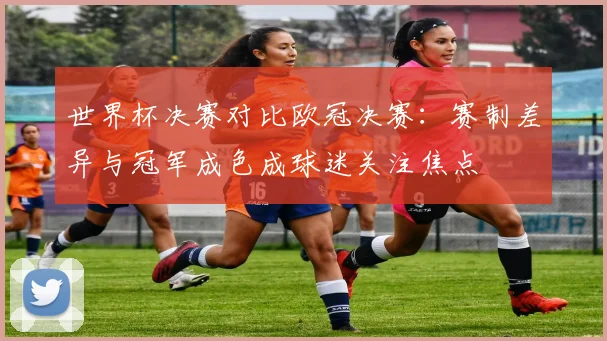 世界杯决赛对比欧冠决赛：赛制差异与冠军成色成球迷关注焦点