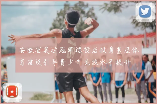 安徽省奥运冠军退役后投身基层体育建设引导青少年竞技水平提升