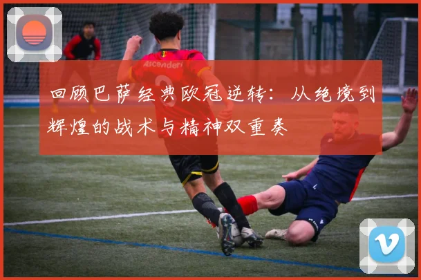 回顾巴萨经典欧冠逆转：从绝境到辉煌的战术与精神双重奏